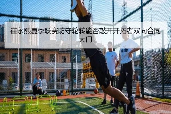 崔永熙夏季联赛防守轮转能否敲开开拓者双向合同大门